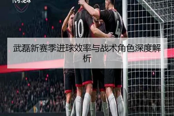 武磊新赛季进球效率与战术角色深度解析